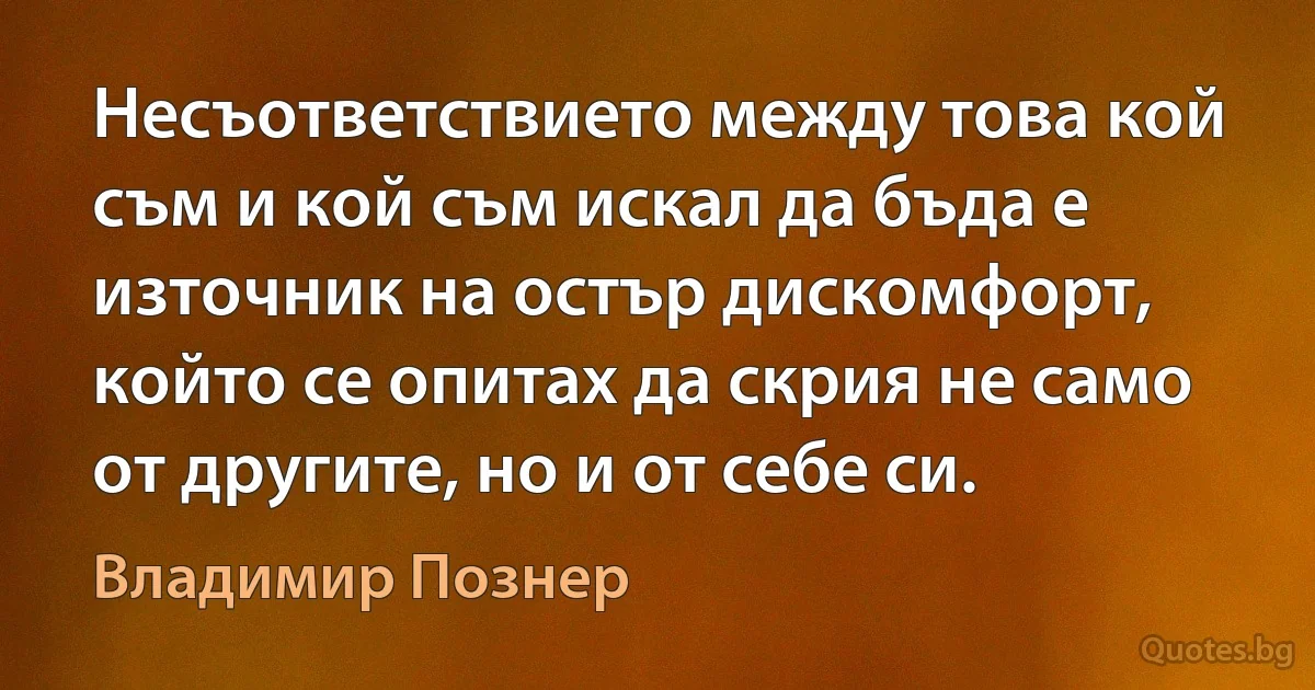 Несъответствието между това кой съм и кой съм искал да бъда е източник на остър дискомфорт, който се опитах да скрия не само от другите, но и от себе си. (Владимир Познер)