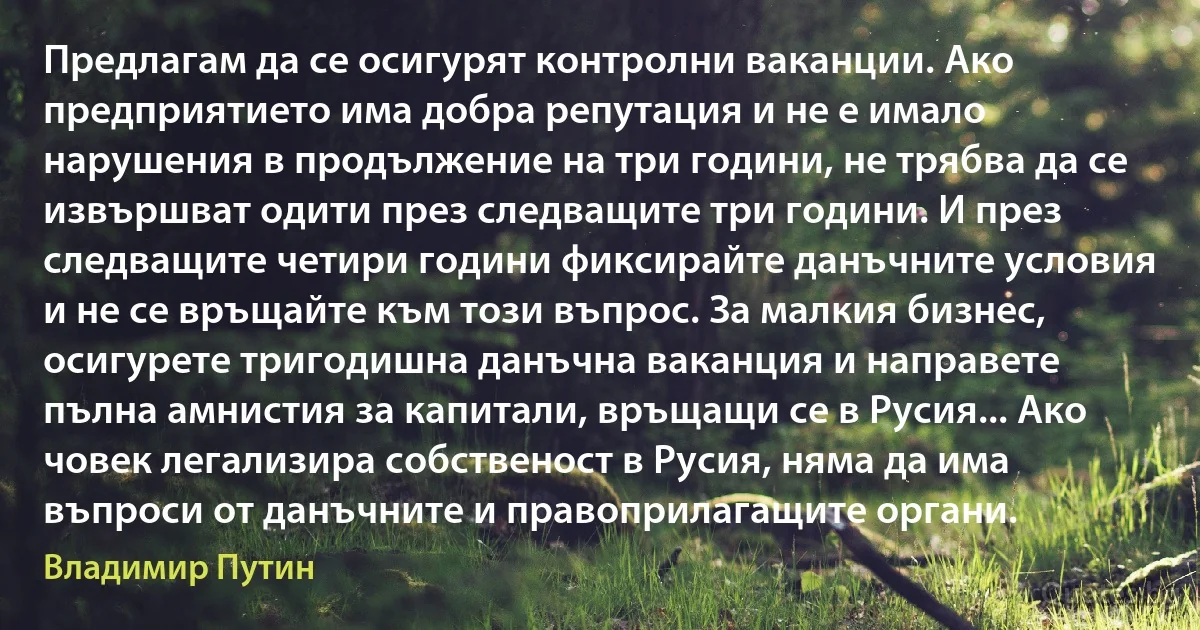 Предлагам да се осигурят контролни ваканции. Ако предприятието има добра репутация и не е имало нарушения в продължение на три години, не трябва да се извършват одити през следващите три години. И през следващите четири години фиксирайте данъчните условия и не се връщайте към този въпрос. За малкия бизнес, осигурете тригодишна данъчна ваканция и направете пълна амнистия за капитали, връщащи се в Русия... Ако човек легализира собственост в Русия, няма да има въпроси от данъчните и правоприлагащите органи. (Владимир Путин)