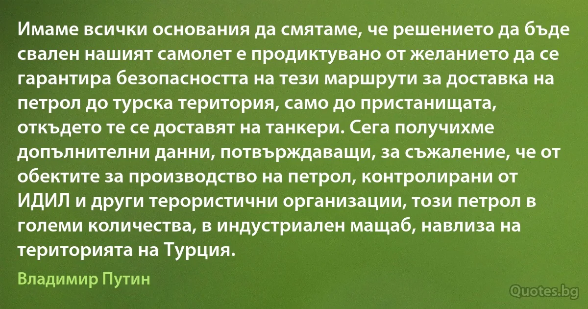 Имаме всички основания да смятаме, че решението да бъде свален нашият самолет е продиктувано от желанието да се гарантира безопасността на тези маршрути за доставка на петрол до турска територия, само до пристанищата, откъдето те се доставят на танкери. Сега получихме допълнителни данни, потвърждаващи, за съжаление, че от обектите за производство на петрол, контролирани от ИДИЛ и други терористични организации, този петрол в големи количества, в индустриален мащаб, навлиза на територията на Турция. (Владимир Путин)