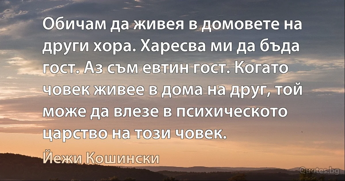 Обичам да живея в домовете на други хора. Харесва ми да бъда гост. Аз съм евтин гост. Когато човек живее в дома на друг, той може да влезе в психическото царство на този човек. (Йежи Кошински)