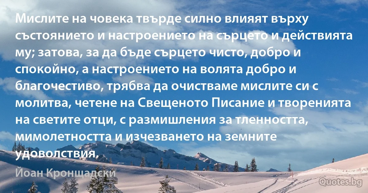 Мислите на човека твърде силно влияят върху състоянието и настроението на сърцето и действията му; затова, за да бъде сърцето чисто, добро и спокойно, а настроението на волята добро и благочестиво, трябва да очистваме мислите си с молитва, четене на Свещеното Писание и творенията на светите отци, с размишления за тленността, мимолетността и изчезването на земните удоволствия. (Йоан Кронщадски)