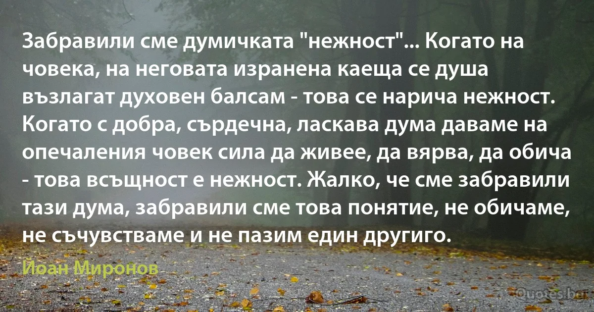 Забравили сме думичката "нежност"... Когато на човека, на неговата изранена каеща се душа възлагат духовен балсам - това се нарича нежност. Когато с добра, сърдечна, ласкава дума даваме на опечаления човек сила да живее, да вярва, да обича - това всъщност е нежност. Жалко, че сме забравили тази дума, забравили сме това понятие, не обичаме, не съчувстваме и не пазим един другиго. (Йоан Миронов)