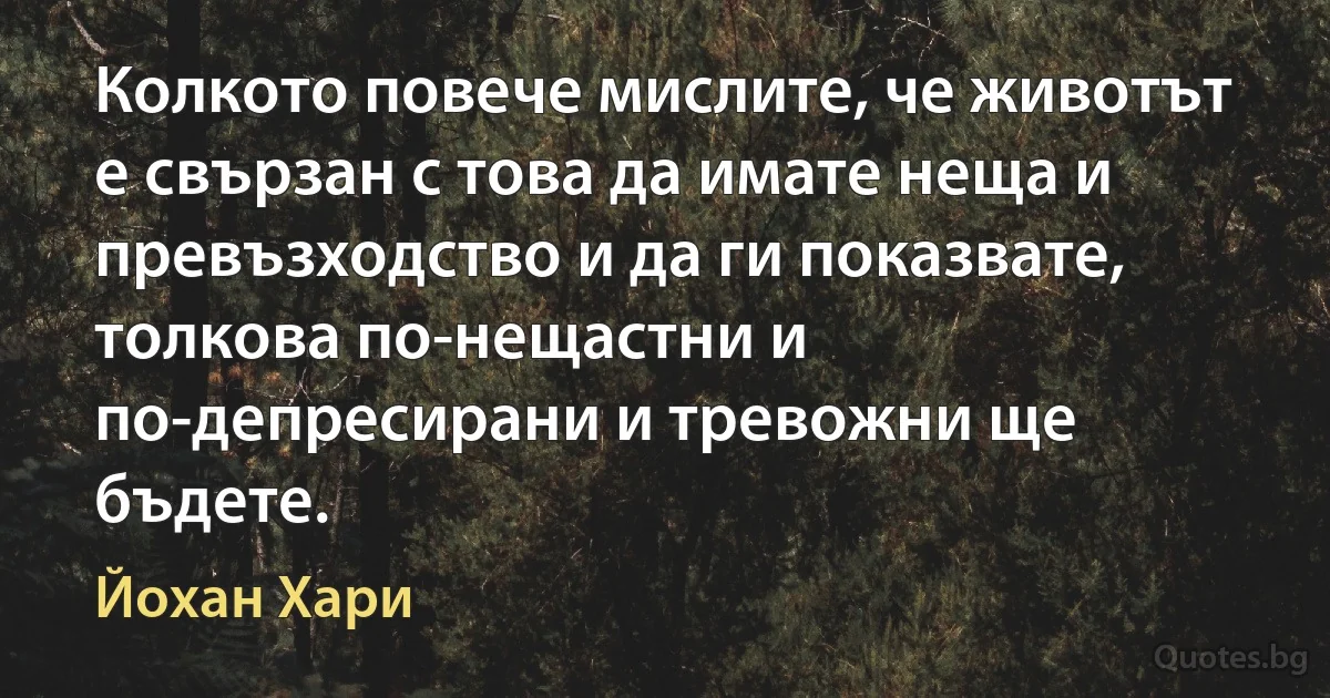 Колкото повече мислите, че животът е свързан с това да имате неща и превъзходство и да ги показвате, толкова по-нещастни и по-депресирани и тревожни ще бъдете. (Йохан Хари)