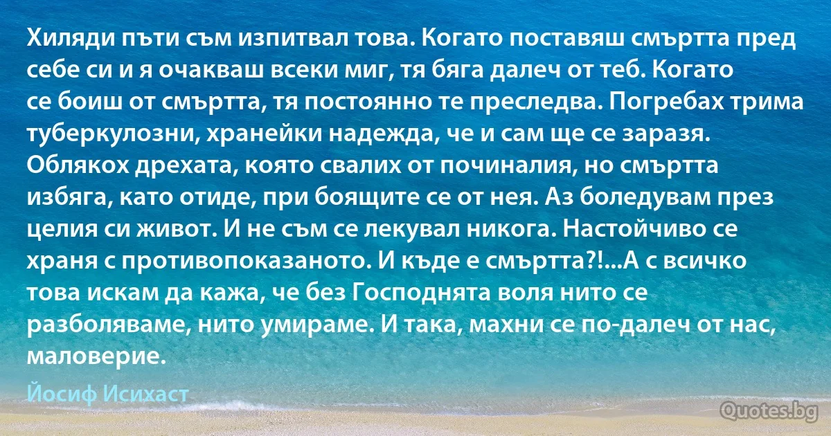 Хиляди пъти съм изпитвал това. Когато поставяш смъртта пред себе си и я очакваш всеки миг, тя бяга далеч от теб. Когато се боиш от смъртта, тя постоянно те преследва. Погребах трима туберкулозни, хранейки надежда, че и сам ще се заразя. Облякох дрехата, която свалих от починалия, но смъртта избяга, като отиде, при боящите се от нея. Аз боледувам през целия си живот. И не съм се лекувал никога. Настойчиво се храня с противопоказаното. И къде е смъртта?!...А с всичко това искам да кажа, че без Господнята воля нито се разболяваме, нито умираме. И така, махни се по-далеч от нас, маловерие. (Йосиф Исихаст)