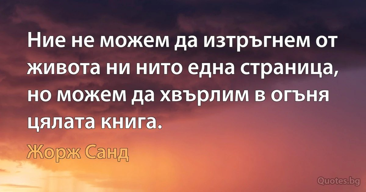 Ние не можем да изтръгнем от живота ни нито една страница, но можем да хвърлим в огъня цялата книга. (Жорж Санд)