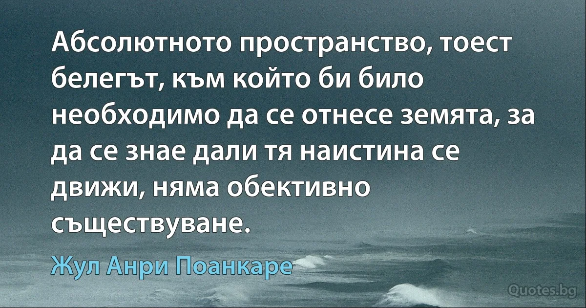 Абсолютното пространство, тоест белегът, към който би било необходимо да се отнесе земята, за да се знае дали тя наистина се движи, няма обективно съществуване. (Жул Анри Поанкаре)