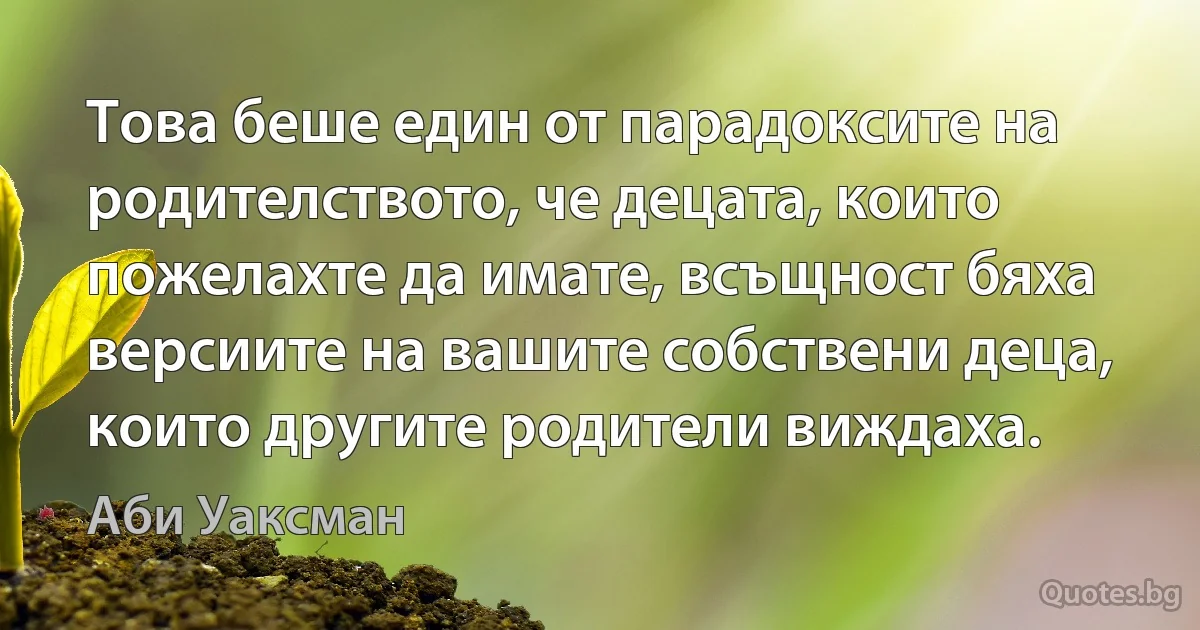 Това беше един от парадоксите на родителството, че децата, които пожелахте да имате, всъщност бяха версиите на вашите собствени деца, които другите родители виждаха. (Аби Уаксман)