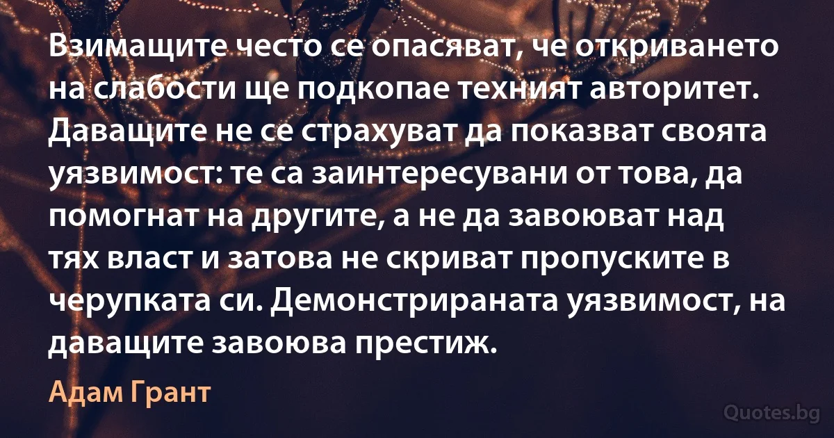 Взимащите често се опасяват, че откриването на слабости ще подкопае техният авторитет. Даващите не се страхуват да показват своята уязвимост: те са заинтересувани от това, да помогнат на другите, а не да завоюват над тях власт и затова не скриват пропуските в черупката си. Демонстрираната уязвимост, на даващите завоюва престиж. (Адам Грант)