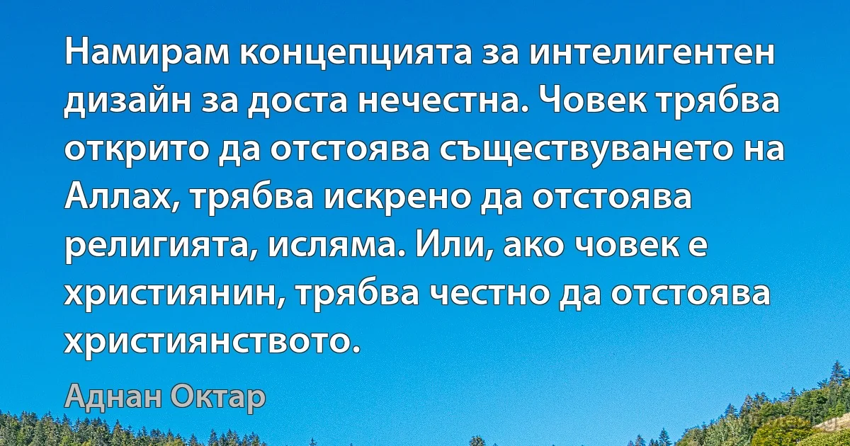 Намирам концепцията за интелигентен дизайн за доста нечестна. Човек трябва открито да отстоява съществуването на Аллах, трябва искрено да отстоява религията, исляма. Или, ако човек е християнин, трябва честно да отстоява християнството. (Аднан Октар)