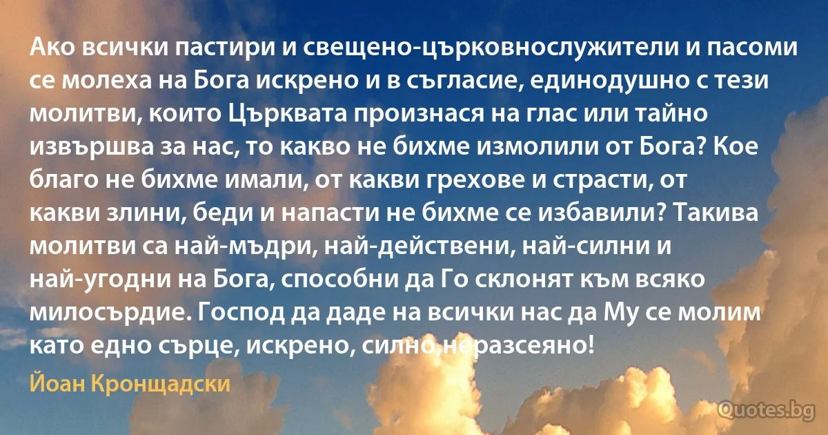Ако всички пастири и свещено-църковнослужители и пасоми се молеха на Бога искрено и в съгласие, единодушно с тези молитви, които Църквата произнася на глас или тайно извършва за нас, то какво не бихме измолили от Бога? Кое благо не бихме имали, от какви грехове и страсти, от какви злини, беди и напасти не бихме се избавили? Такива молитви са най-мъдри, най-действени, най-силни и най-угодни на Бога, способни да Го склонят към всяко милосърдие. Господ да даде на всички нас да Му се молим като едно сърце, искрено, силно,неразсеяно! (Йоан Кронщадски)