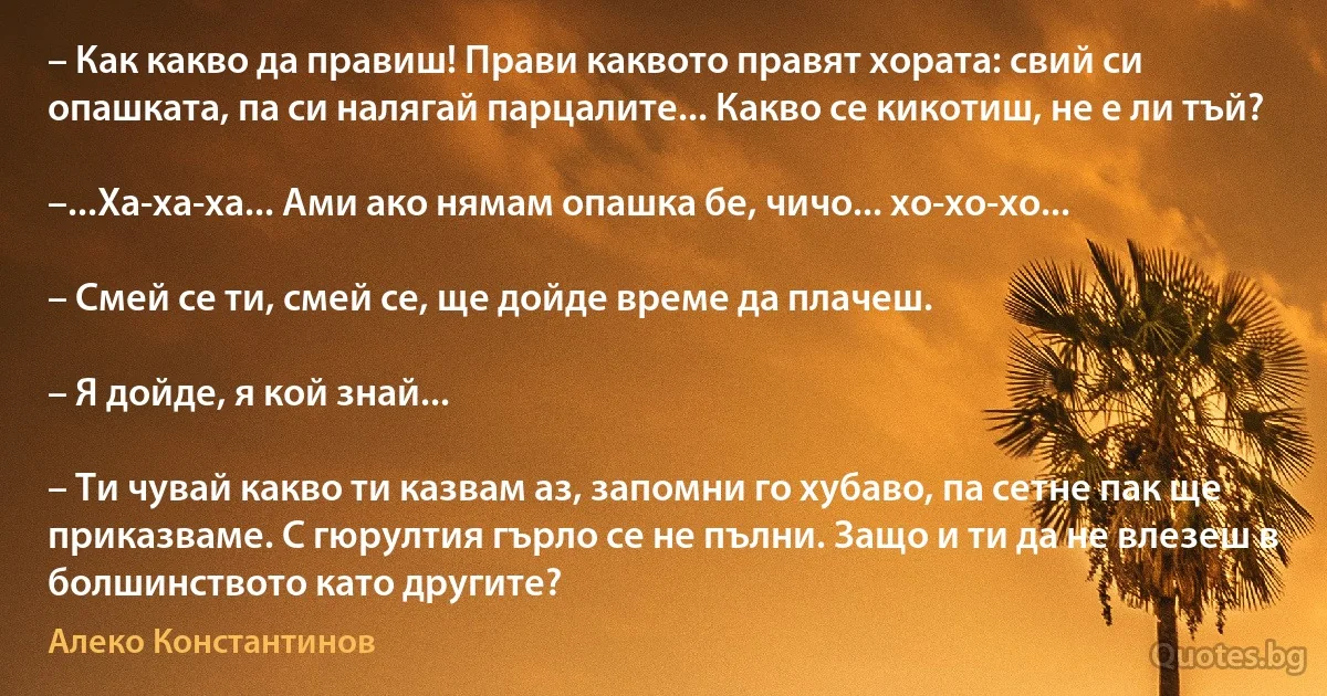 – Как какво да правиш! Прави каквото правят хората: свий си опашката, па си налягай парцалите... Какво се кикотиш, не е ли тъй?

–...Ха-ха-ха... Ами ако нямам опашка бе, чичо... хо-хо-хо...

– Смей се ти, смей се, ще дойде време да плачеш.

– Я дойде, я кой знай...

– Ти чувай какво ти казвам аз, запомни го хубаво, па сетне пак ще приказваме. С гюрултия гърло се не пълни. Защо и ти да не влезеш в болшинството като другите? (Алеко Константинов)