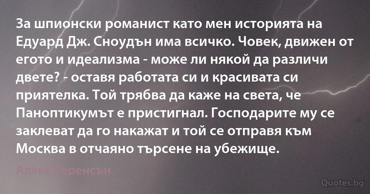 За шпионски романист като мен историята на Едуард Дж. Сноудън има всичко. Човек, движен от егото и идеализма - може ли някой да различи двете? - оставя работата си и красивата си приятелка. Той трябва да каже на света, че Паноптикумът е пристигнал. Господарите му се заклеват да го накажат и той се отправя към Москва в отчаяно търсене на убежище. (Алекс Беренсън)