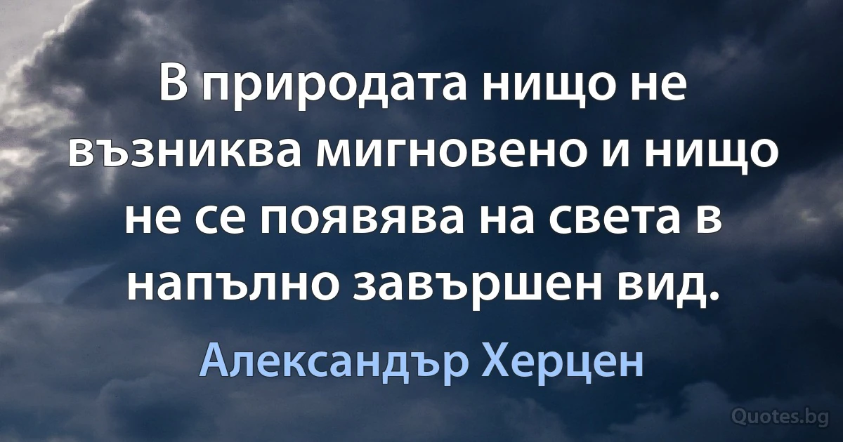 В природата нищо не възниква мигновено и нищо не се появява на света в напълно завършен вид. (Александър Херцен)