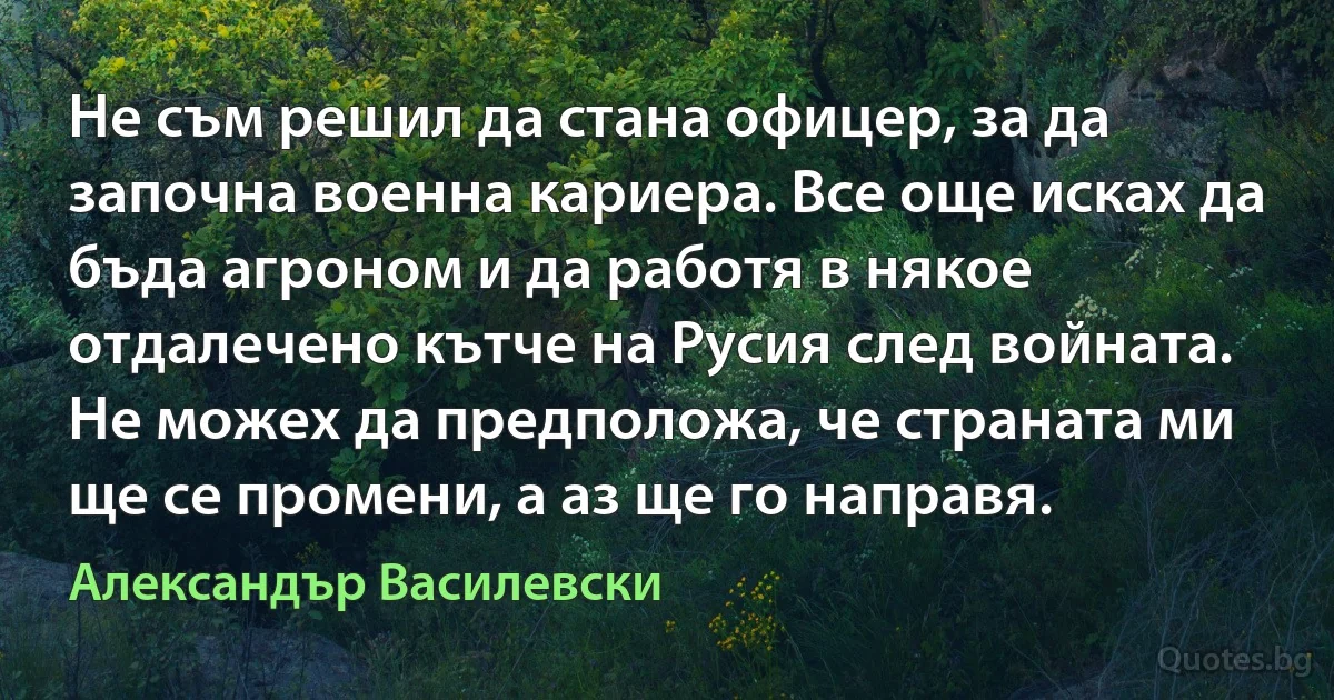 Не съм решил да стана офицер, за да започна военна кариера. Все още исках да бъда агроном и да работя в някое отдалечено кътче на Русия след войната. Не можех да предположа, че страната ми ще се промени, а аз ще го направя. (Александър Василевски)