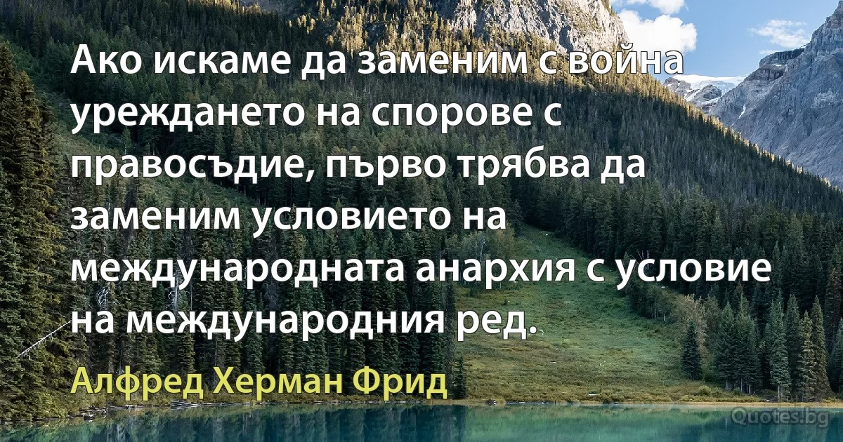 Ако искаме да заменим с война уреждането на спорове с правосъдие, първо трябва да заменим условието на международната анархия с условие на международния ред. (Алфред Херман Фрид)