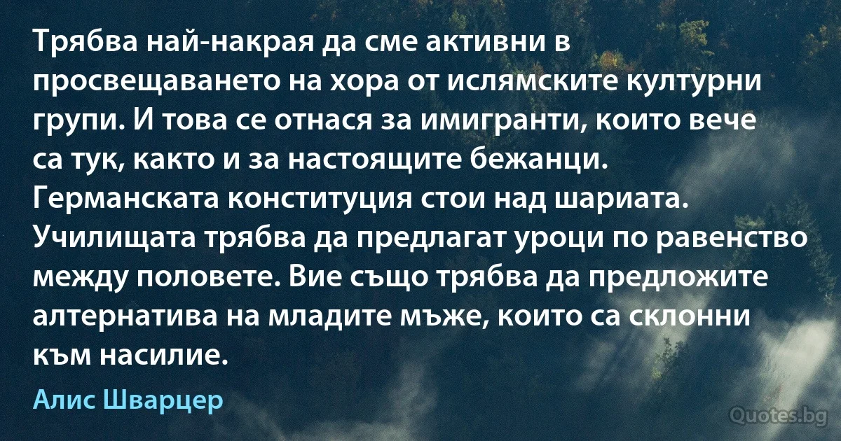 Трябва най-накрая да сме активни в просвещаването на хора от ислямските културни групи. И това се отнася за имигранти, които вече са тук, както и за настоящите бежанци. Германската конституция стои над шариата. Училищата трябва да предлагат уроци по равенство между половете. Вие също трябва да предложите алтернатива на младите мъже, които са склонни към насилие. (Алис Шварцер)