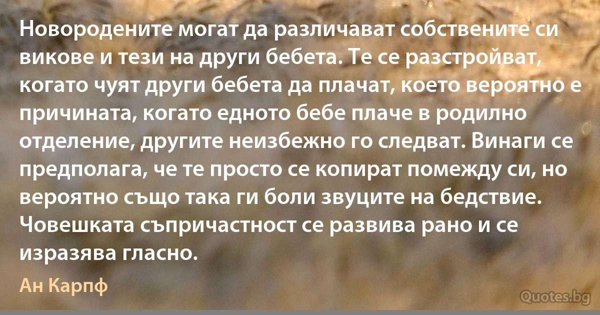 Новородените могат да различават собствените си викове и тези на други бебета. Те се разстройват, когато чуят други бебета да плачат, което вероятно е причината, когато едното бебе плаче в родилно отделение, другите неизбежно го следват. Винаги се предполага, че те просто се копират помежду си, но вероятно също така ги боли звуците на бедствие. Човешката съпричастност се развива рано и се изразява гласно. (Ан Карпф)