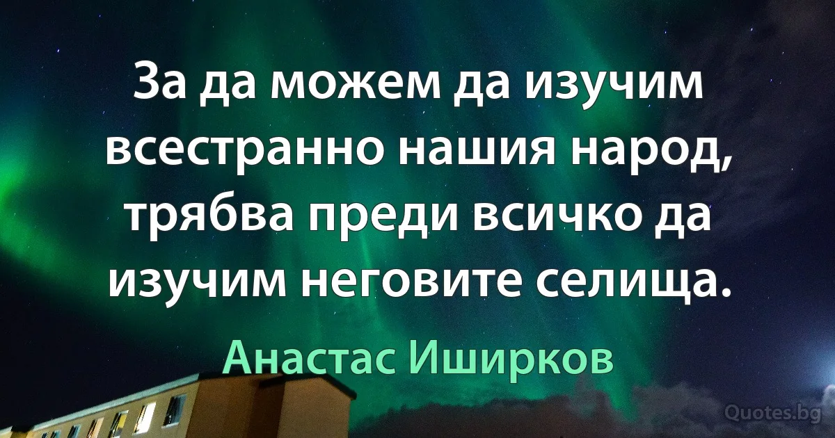 За да можем да изучим всестранно нашия народ, трябва преди всичко да изучим неговите селища. (Анастас Иширков)