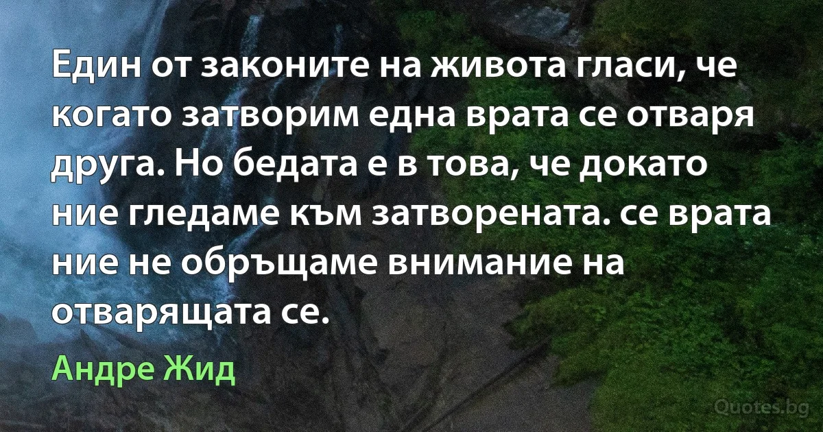 Един от законите на живота гласи, че когато затворим една врата се отваря друга. Но бедата е в това, че докато ние гледаме към затворената. се врата ние не обръщаме внимание на отварящата се. (Андре Жид)