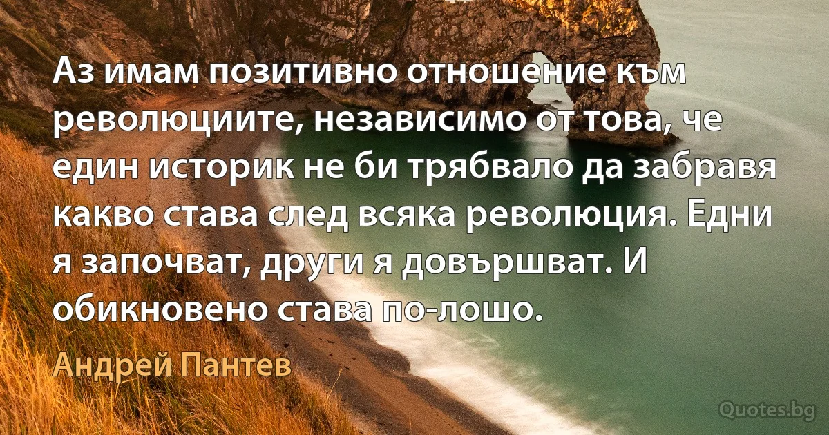 Аз имам позитивно отношение към революциите, независимо от това, че един историк не би трябвало да забравя какво става след всяка революция. Едни я започват, други я довършват. И обикновено става по-лошо. (Андрей Пантев)