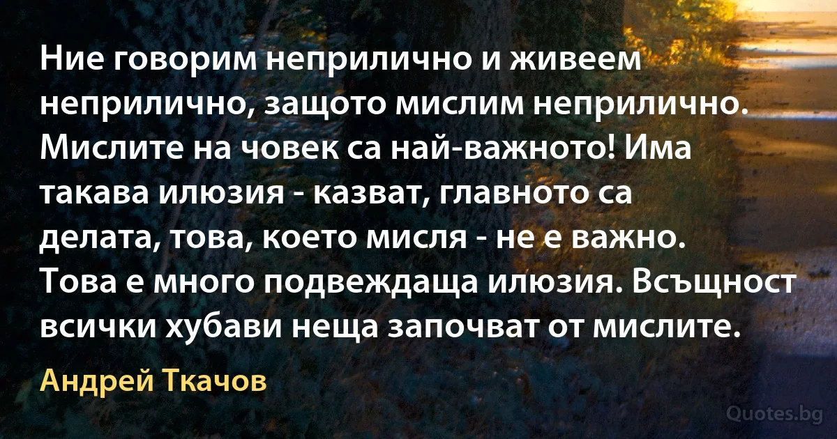 Ние говорим неприлично и живеем неприлично, защото мислим неприлично. Мислите на човек са най-важното! Има такава илюзия - казват, главното са делата, това, което мисля - не е важно. Това е много подвеждаща илюзия. Всъщност всички хубави неща започват от мислите. (Андрей Ткачов)