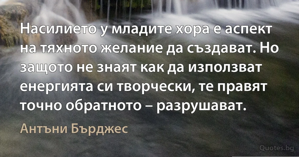 Насилието у младите хора е аспект на тяхното желание да създават. Но защото не знаят как да използват енергията си творчески, те правят точно обратното – разрушават. (Антъни Бърджес)