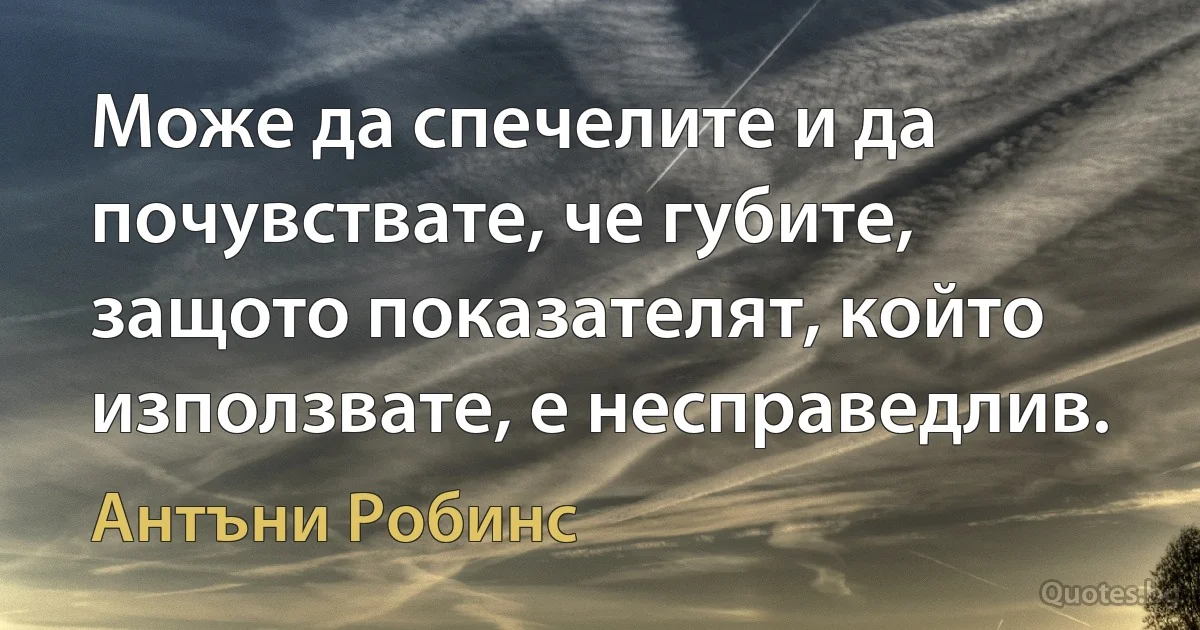 Може да спечелите и да почувствате, че губите, защото показателят, който използвате, е несправедлив. (Антъни Робинс)