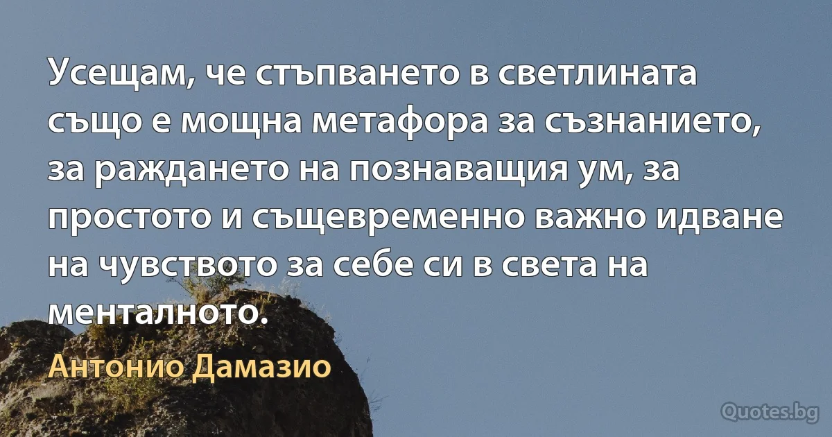 Усещам, че стъпването в светлината също е мощна метафора за съзнанието, за раждането на познаващия ум, за простото и същевременно важно идване на чувството за себе си в света на менталното. (Антонио Дамазио)