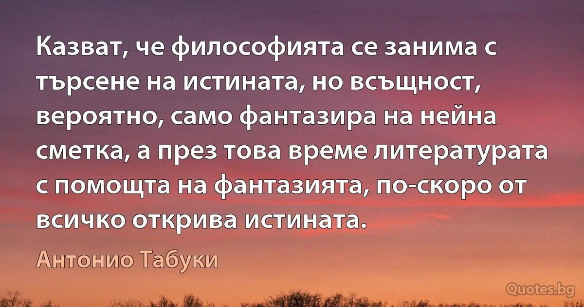 Казват, че философията се занима с търсене на истината, но всъщност, вероятно, само фантазира на нейна сметка, а през това време литературата с помощта на фантазията, по-скоро от всичко открива истината. (Антонио Табуки)