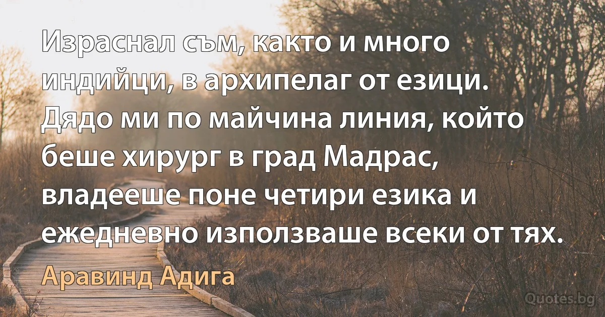 Израснал съм, както и много индийци, в архипелаг от езици. Дядо ми по майчина линия, който беше хирург в град Мадрас, владееше поне четири езика и ежедневно използваше всеки от тях. (Аравинд Адига)