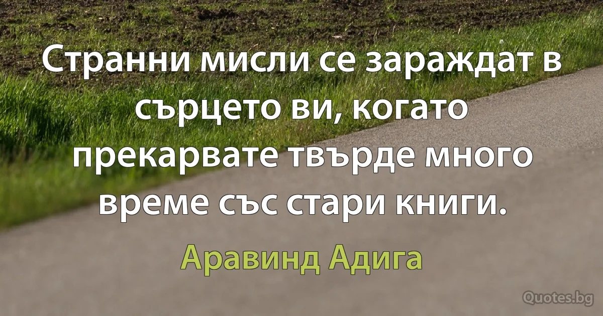 Странни мисли се зараждат в сърцето ви, когато прекарвате твърде много време със стари книги. (Аравинд Адига)