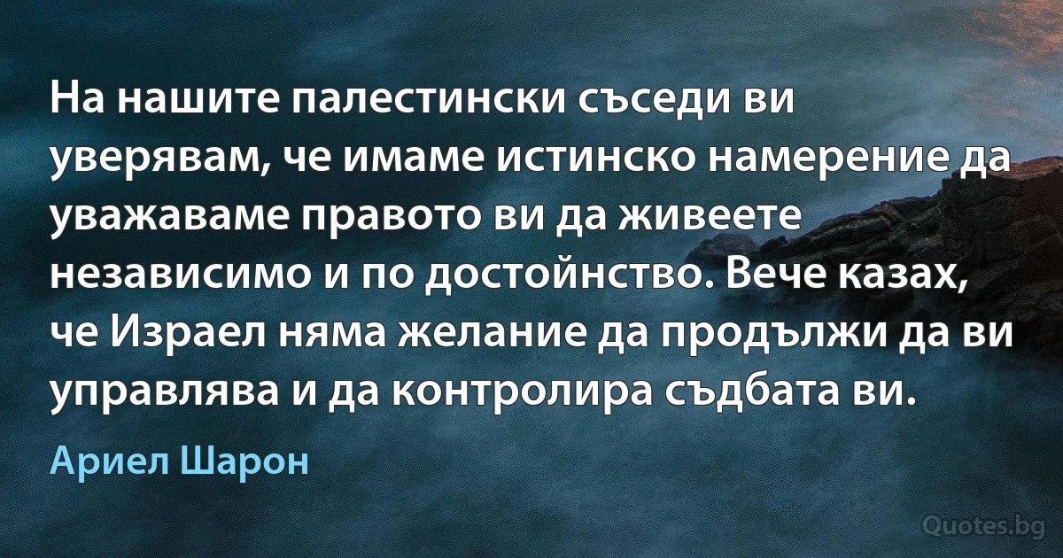 На нашите палестински съседи ви уверявам, че имаме истинско намерение да уважаваме правото ви да живеете независимо и по достойнство. Вече казах, че Израел няма желание да продължи да ви управлява и да контролира съдбата ви. (Ариел Шарон)