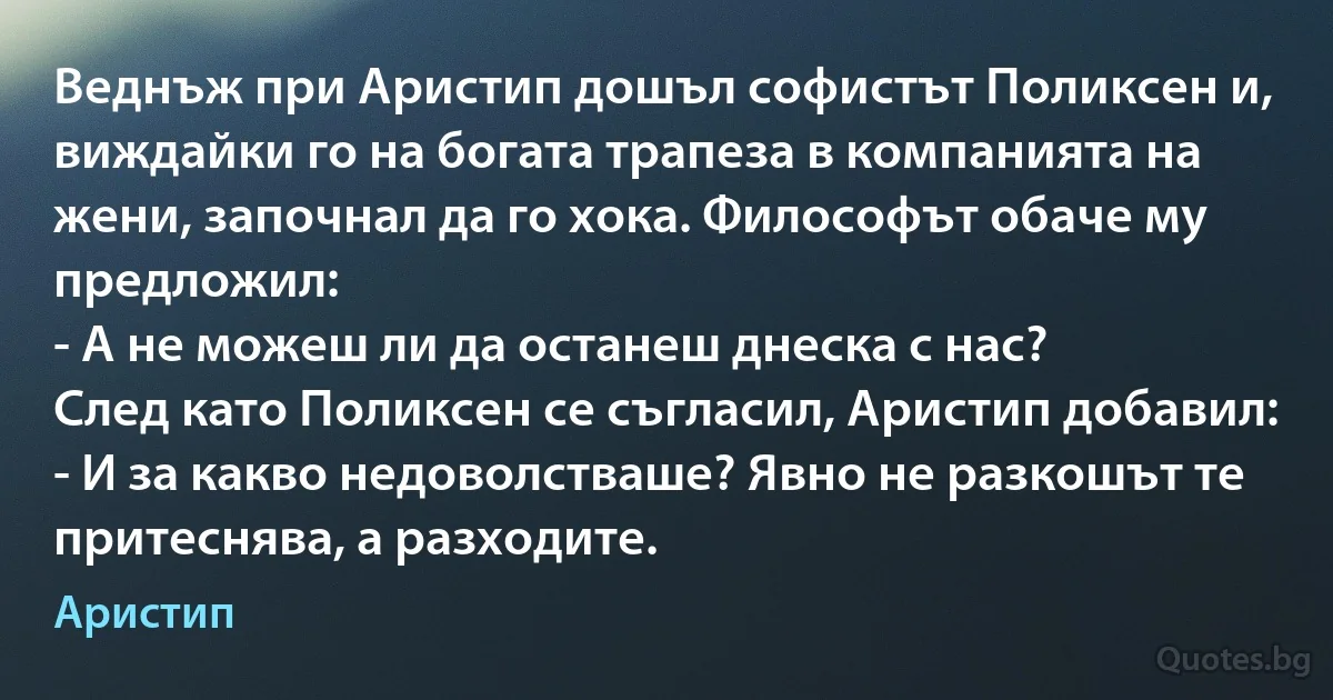 Веднъж при Аристип дошъл софистът Поликсен и, виждайки го на богата трапеза в компанията на жени, започнал да го хока. Философът обаче му предложил:
- А не можеш ли да останеш днеска с нас?
След като Поликсен се съгласил, Аристип добавил:
- И за какво недоволстваше? Явно не разкошът те притеснява, а разходите. (Аристип)