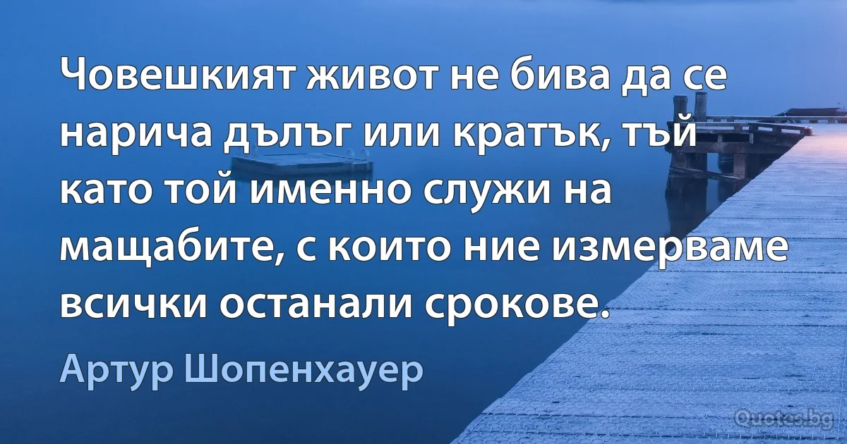 Човешкият живот не бива да се нарича дълъг или кратък, тъй като той именно служи на мащабите, с които ние измерваме всички останали срокове. (Артур Шопенхауер)