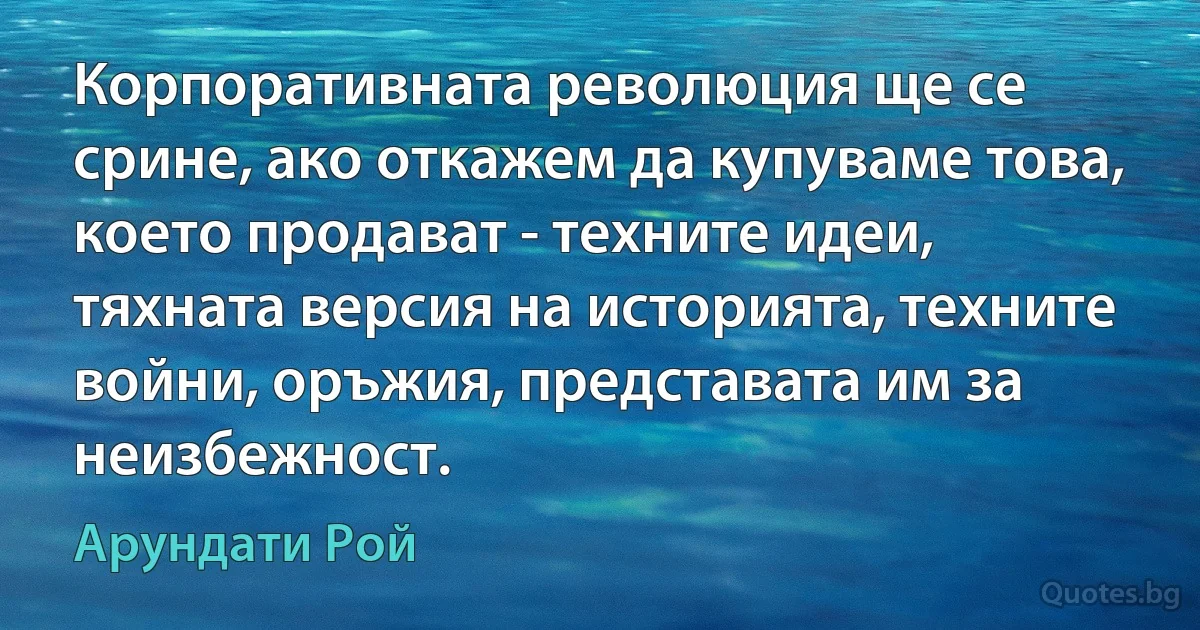 Корпоративната революция ще се срине, ако откажем да купуваме това, което продават - техните идеи, тяхната версия на историята, техните войни, оръжия, представата им за неизбежност. (Арундати Рой)