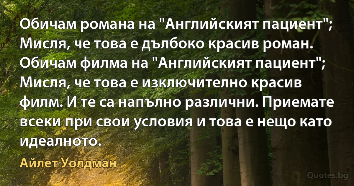 Обичам романа на "Английският пациент"; Мисля, че това е дълбоко красив роман. Обичам филма на "Английският пациент"; Мисля, че това е изключително красив филм. И те са напълно различни. Приемате всеки при свои условия и това е нещо като идеалното. (Айлет Уолдман)