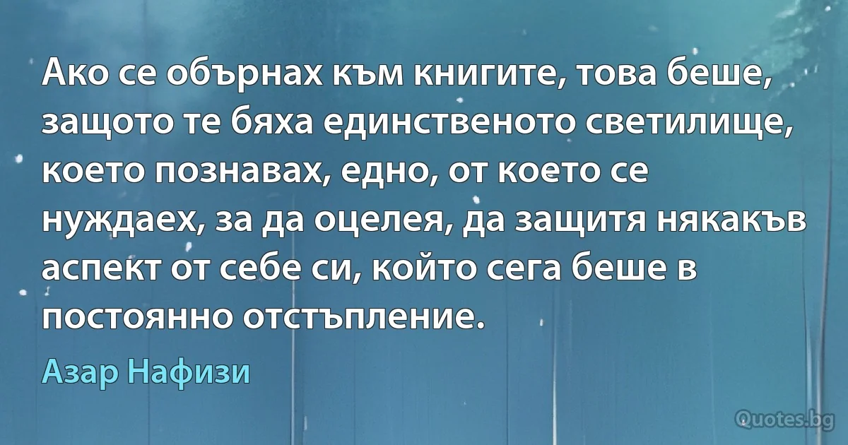 Ако се обърнах към книгите, това беше, защото те бяха единственото светилище, което познавах, едно, от което се нуждаех, за да оцелея, да защитя някакъв аспект от себе си, който сега беше в постоянно отстъпление. (Азар Нафизи)