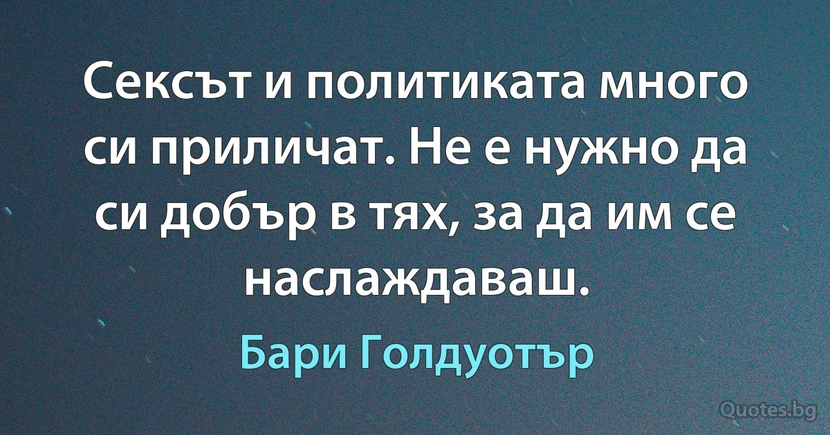 Сексът и политиката много си приличат. Не е нужно да си добър в тях, за да им се наслаждаваш. (Бари Голдуотър)