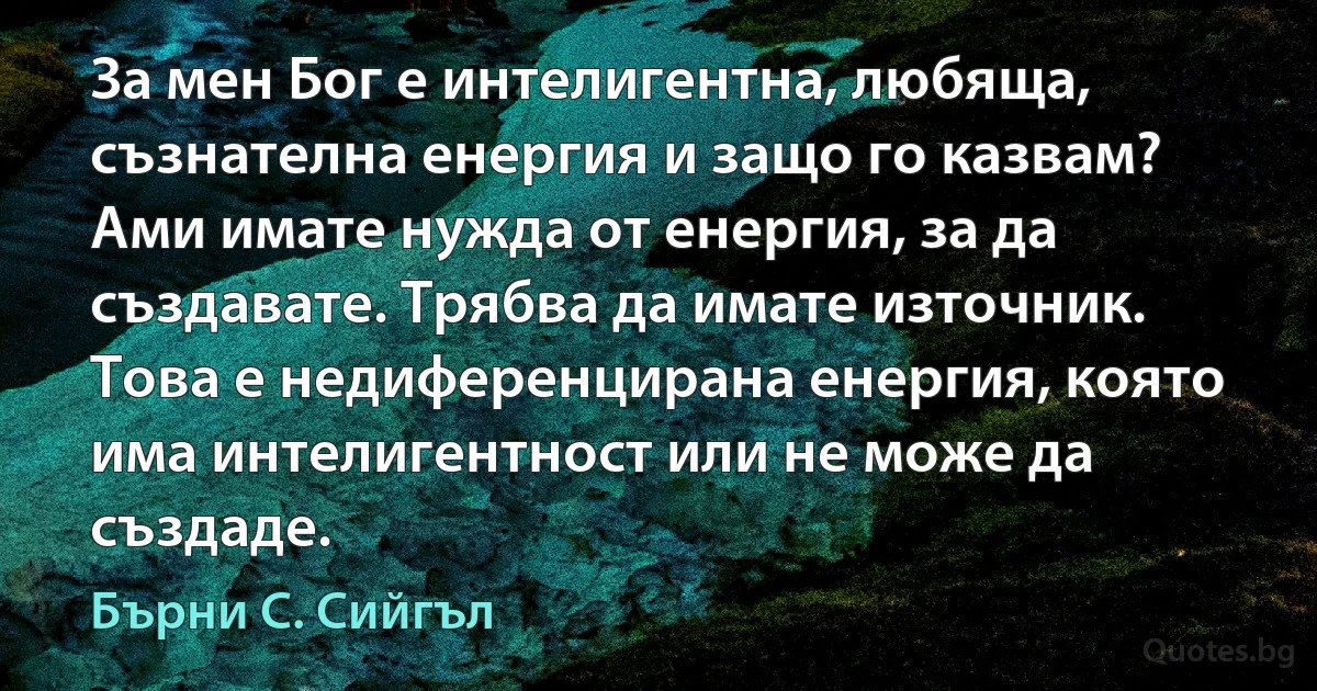 За мен Бог е интелигентна, любяща, съзнателна енергия и защо го казвам? Ами имате нужда от енергия, за да създавате. Трябва да имате източник. Това е недиференцирана енергия, която има интелигентност или не може да създаде. (Бърни С. Сийгъл)