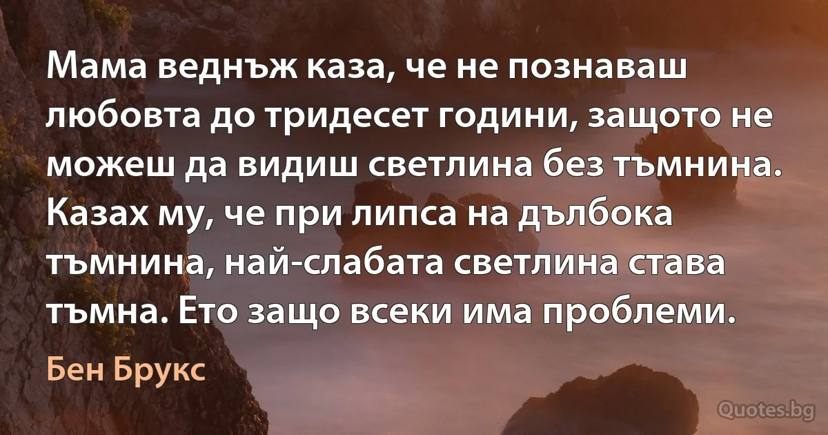 Мама веднъж каза, че не познаваш любовта до тридесет години, защото не можеш да видиш светлина без тъмнина. Казах му, че при липса на дълбока тъмнина, най-слабата светлина става тъмна. Ето защо всеки има проблеми. (Бен Брукс)