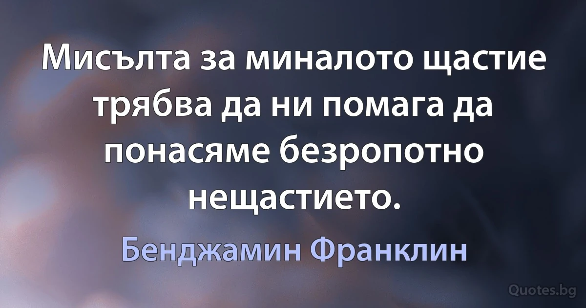 Мисълта за миналото щастие трябва да ни помага да понасяме безропотно нещастието. (Бенджамин Франклин)