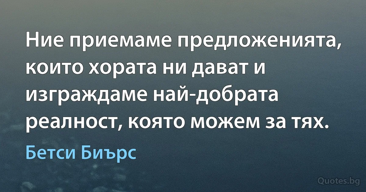 Ние приемаме предложенията, които хората ни дават и изграждаме най-добрата реалност, която можем за тях. (Бетси Биърс)