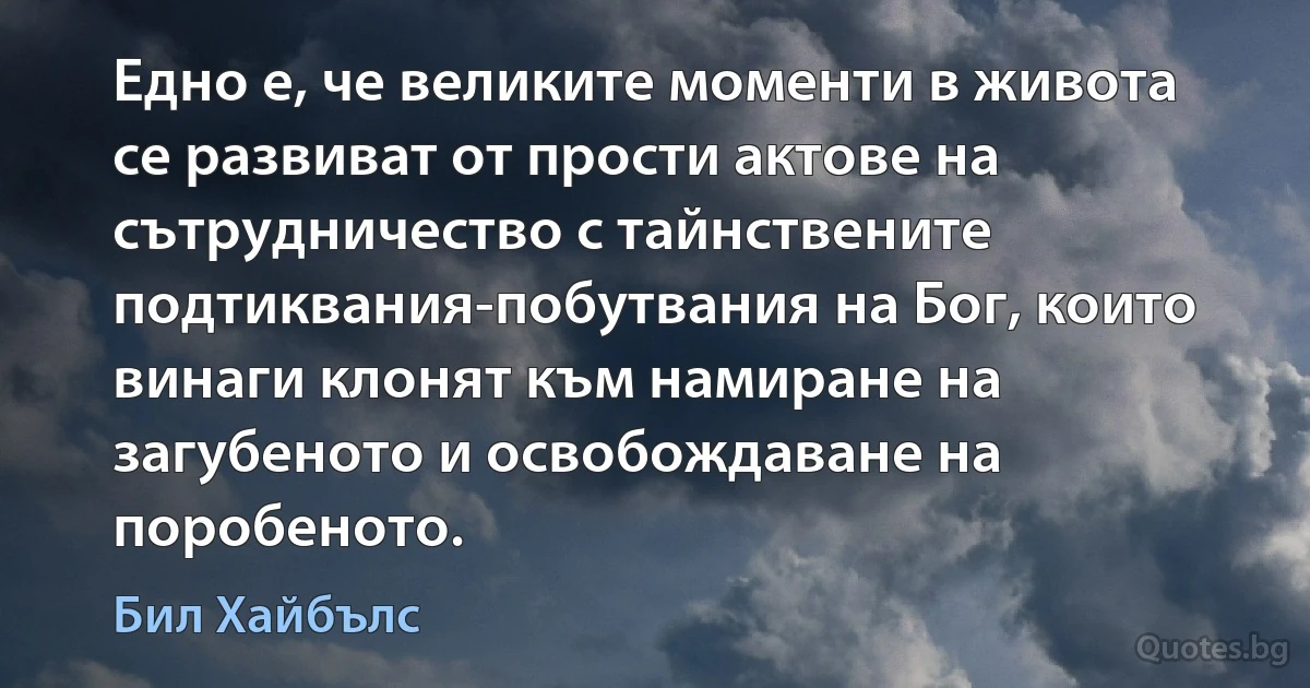 Едно е, че великите моменти в живота се развиват от прости актове на сътрудничество с тайнствените подтиквания-побутвания на Бог, които винаги клонят към намиране на загубеното и освобождаване на поробеното. (Бил Хайбълс)