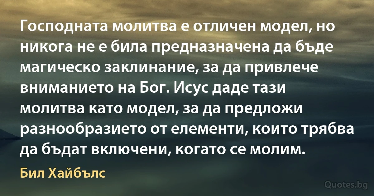 Господната молитва е отличен модел, но никога не е била предназначена да бъде магическо заклинание, за да привлече вниманието на Бог. Исус даде тази молитва като модел, за да предложи разнообразието от елементи, които трябва да бъдат включени, когато се молим. (Бил Хайбълс)