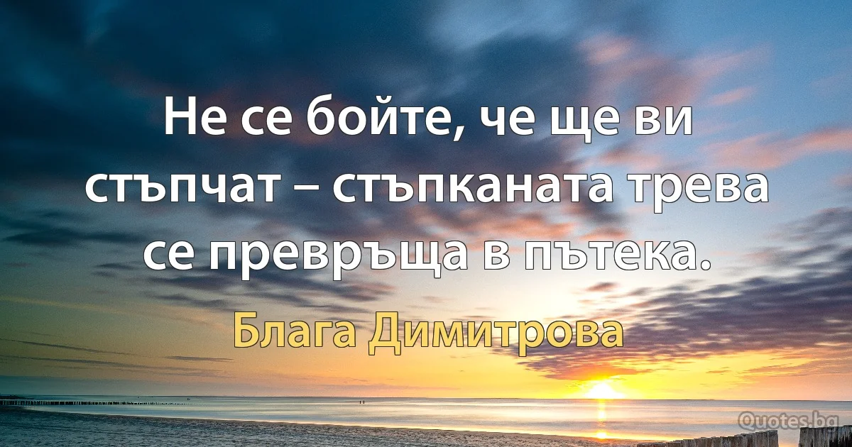 Не се бойте, че ще ви стъпчат – стъпканата трева се превръща в пътека. (Блага Димитрова)