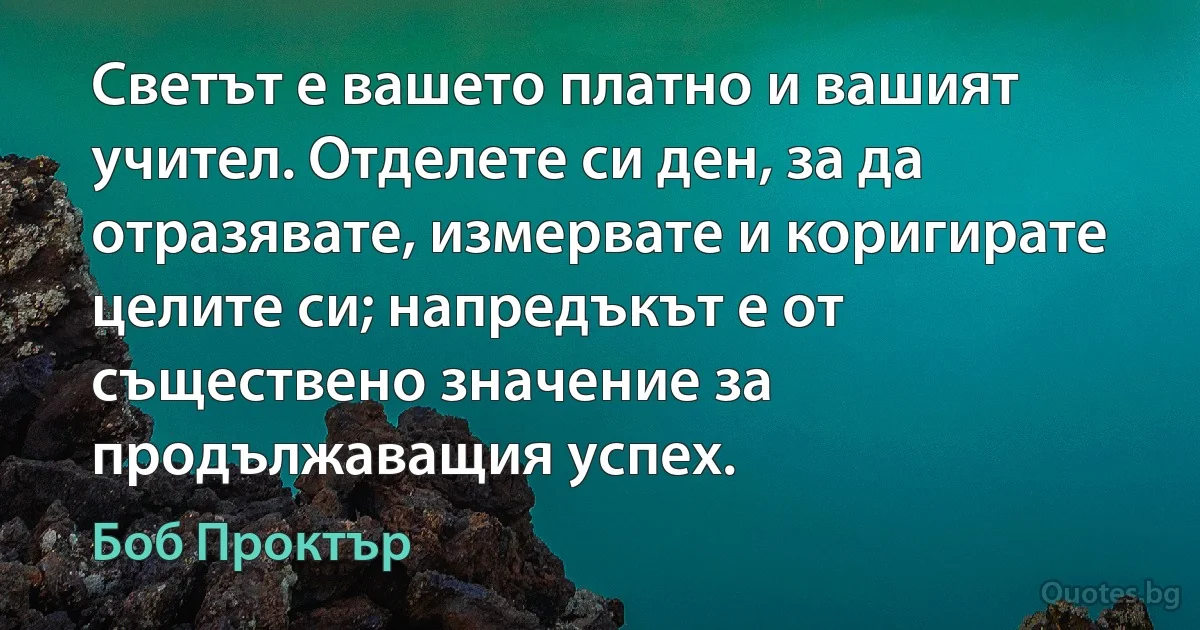 Светът е вашето платно и вашият учител. Отделете си ден, за да отразявате, измервате и коригирате целите си; напредъкът е от съществено значение за продължаващия успех. (Боб Проктър)