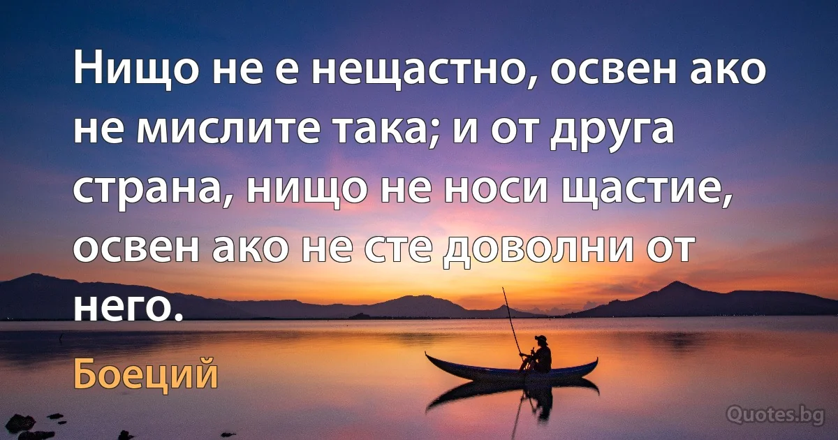 Нищо не е нещастно, освен ако не мислите така; и от друга страна, нищо не носи щастие, освен ако не сте доволни от него. (Боеций)