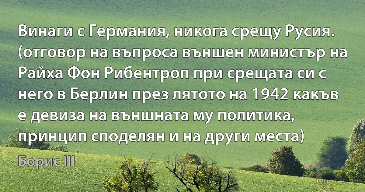 Винаги с Германия, никога срещу Русия. (отговор на въпроса външен министър на Райха Фон Рибентроп при срещата си с него в Берлин през лятото на 1942 какъв е девиза на външната му политика, принцип споделян и на други места) (Борис III)