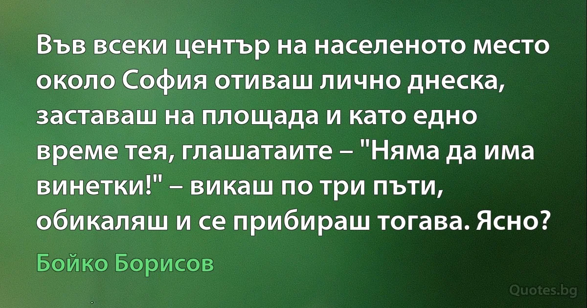 Във всеки център на населеното место около София отиваш лично днеска, заставаш на площада и като едно време тея, глашатаите – "Няма да има винетки!" – викаш по три пъти, обикаляш и се прибираш тогава. Ясно? (Бойко Борисов)