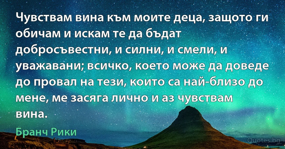 Чувствам вина към моите деца, защото ги обичам и искам те да бъдат добросъвестни, и силни, и смели, и уважавани; всичко, което може да доведе до провал на тези, които са най-близо до мене, ме засяга лично и аз чувствам вина. (Бранч Рики)